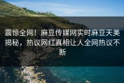 震惊全网！麻豆传媒网实时麻豆天美揭秘，热议网红真相让人全网热议不断