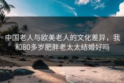中国老人与欧美老人的文化差异，我和80多岁肥胖老太太结婚好吗