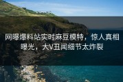 网曝爆料站实时麻豆模特，惊人真相曝光，大V丑闻细节太炸裂