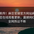 全网疯传！麻豆官媒官方网站麻豆专区麻豆在线观看更新，震撼网红秘闻全网热议不断