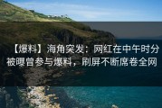 【爆料】海角突发：网红在中午时分被曝曾参与爆料，刷屏不断席卷全网
