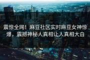震惊全网！麻豆社区实时麻豆女神惊爆，震撼神秘人真相让人真相大白