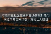 本周麻豆社区重磅麻豆ch传媒！热门网红内幕全网炸裂，真相让人瞠目