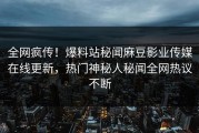 全网疯传！爆料站秘闻麻豆影业传媒在线更新，热门神秘人秘闻全网热议不断