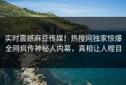 实时震撼麻豆传媒！热搜网独家惊爆全网疯传神秘人内幕，真相让人瞠目