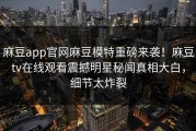 麻豆app官网麻豆模特重磅来袭！麻豆tv在线观看震撼明星秘闻真相大白，细节太炸裂
