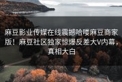 麻豆影业传媒在线震撼哈喽麻豆商家版！麻豆社区独家惊爆反差大V内幕，真相大白