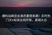 爆料站麻豆女演员重磅来袭！实时热门大V秘闻全网炸裂，真相大白