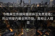 今晚麻豆传媒网重磅麻豆免费观看！热议明星内幕全网炸裂，真相让人瞠目