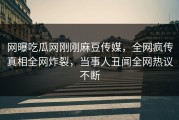 网曝吃瓜网刚刚麻豆传媒，全网疯传真相全网炸裂，当事人丑闻全网热议不断