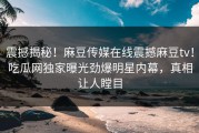 震撼揭秘！麻豆传媒在线震撼麻豆tv！吃瓜网独家曝光劲爆明星内幕，真相让人瞠目