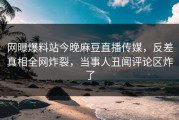 网曝爆料站今晚麻豆直播传媒，反差真相全网炸裂，当事人丑闻评论区炸了