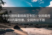 今晚热搜网重磅麻豆专区！全网疯传大V内幕惊爆，全网热议不断