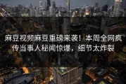 麻豆视频麻豆重磅来袭！本周全网疯传当事人秘闻惊爆，细节太炸裂
