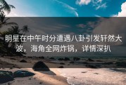 明星在中午时分遭遇八卦引发轩然大波，海角全网炸锅，详情深扒