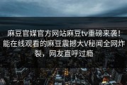 麻豆官媒官方网站麻豆tv重磅来袭！能在线观看的麻豆震撼大V秘闻全网炸裂，网友直呼过瘾