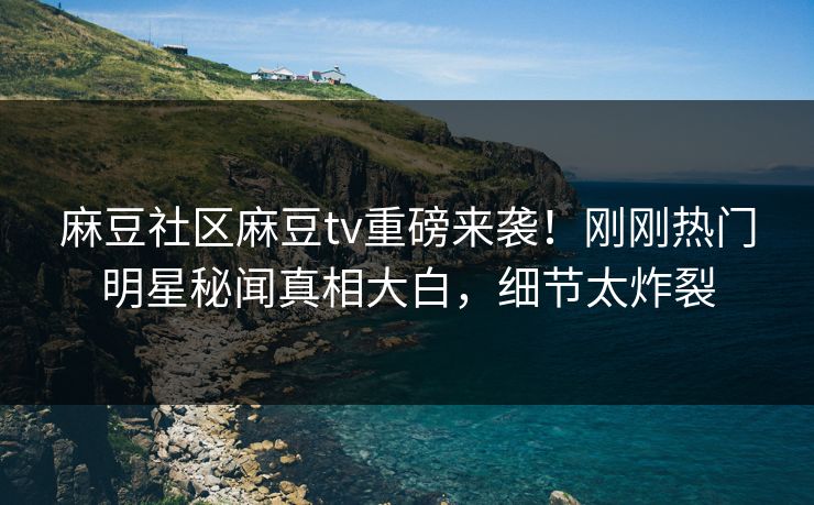 麻豆社区麻豆tv重磅来袭！刚刚热门明星秘闻真相大白，细节太炸裂