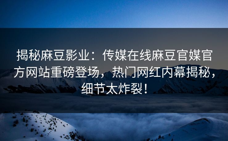 揭秘麻豆影业：传媒在线麻豆官媒官方网站重磅登场，热门网红内幕揭秘，细节太炸裂！