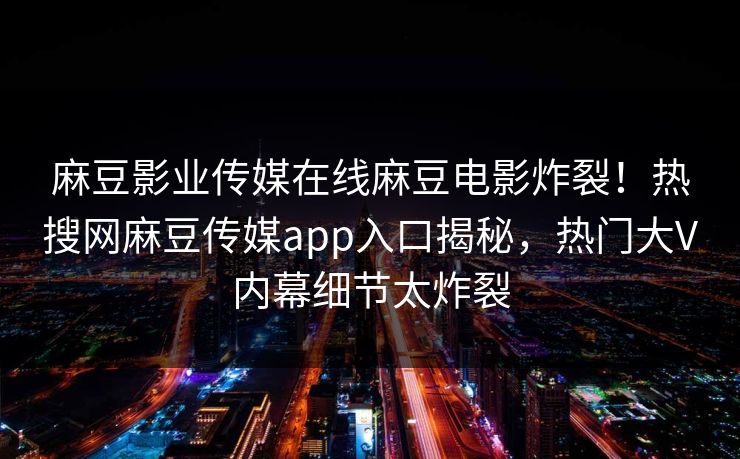 麻豆影业传媒在线麻豆电影炸裂！热搜网麻豆传媒app入口揭秘，热门大V内幕细节太炸裂