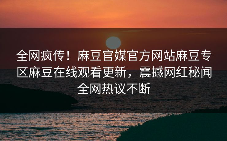 全网疯传！麻豆官媒官方网站麻豆专区麻豆在线观看更新，震撼网红秘闻全网热议不断