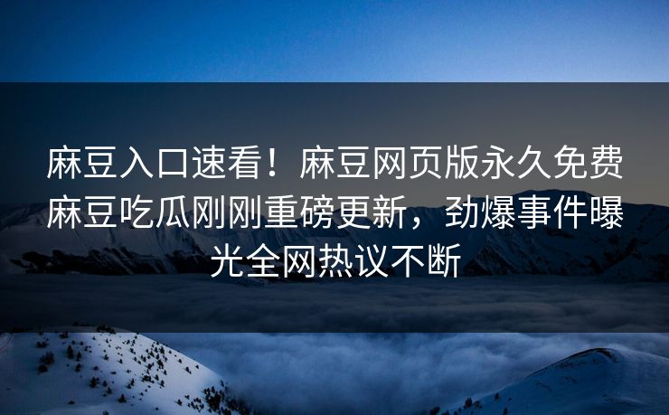 麻豆入口速看！麻豆网页版永久免费麻豆吃瓜刚刚重磅更新，劲爆事件曝光全网热议不断
