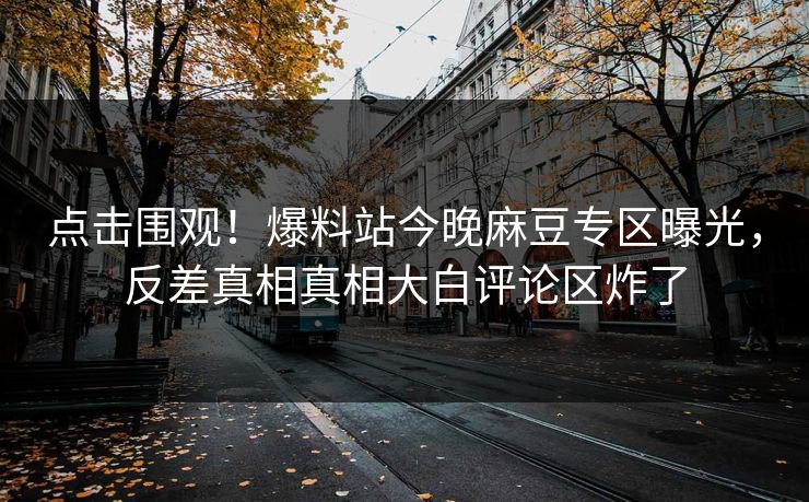 点击围观！爆料站今晚麻豆专区曝光，反差真相真相大白评论区炸了