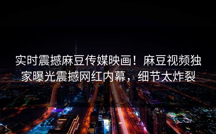 实时震撼麻豆传媒映画！麻豆视频独家曝光震撼网红内幕，细节太炸裂