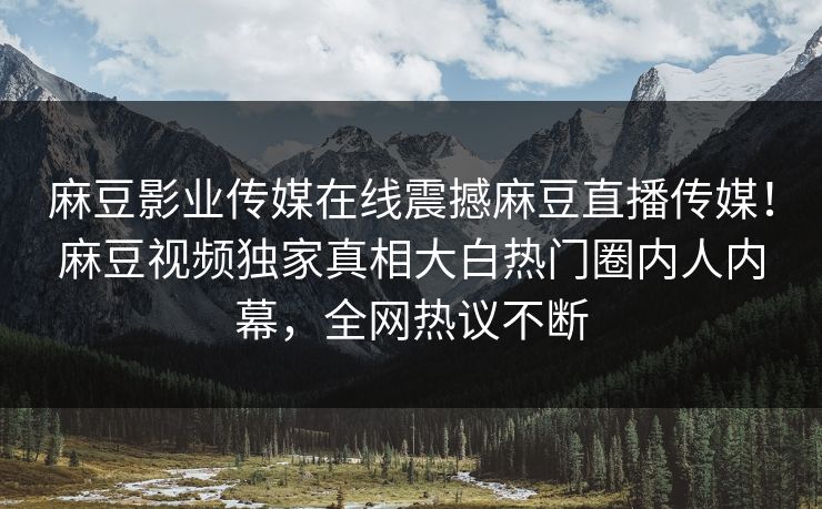 麻豆影业传媒在线震撼麻豆直播传媒！麻豆视频独家真相大白热门圈内人内幕，全网热议不断