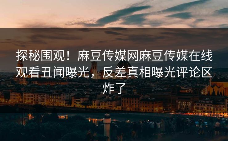 探秘围观！麻豆传媒网麻豆传媒在线观看丑闻曝光，反差真相曝光评论区炸了