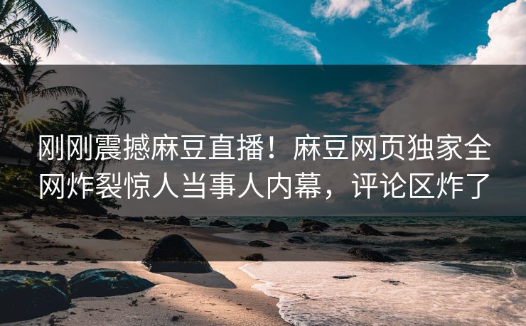 刚刚震撼麻豆直播！麻豆网页独家全网炸裂惊人当事人内幕，评论区炸了
