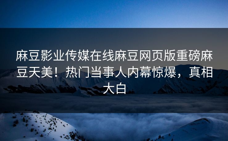 麻豆影业传媒在线麻豆网页版重磅麻豆天美！热门当事人内幕惊爆，真相大白