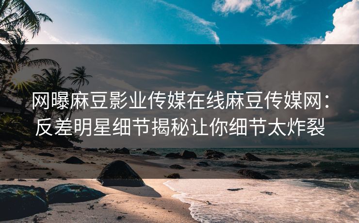 网曝麻豆影业传媒在线麻豆传媒网：反差明星细节揭秘让你细节太炸裂