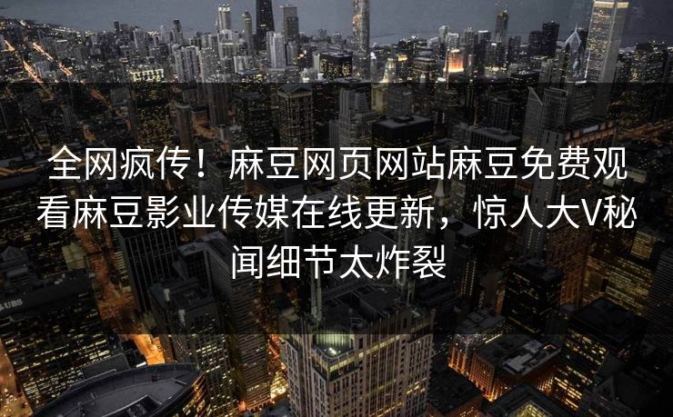 全网疯传！麻豆网页网站麻豆免费观看麻豆影业传媒在线更新，惊人大V秘闻细节太炸裂