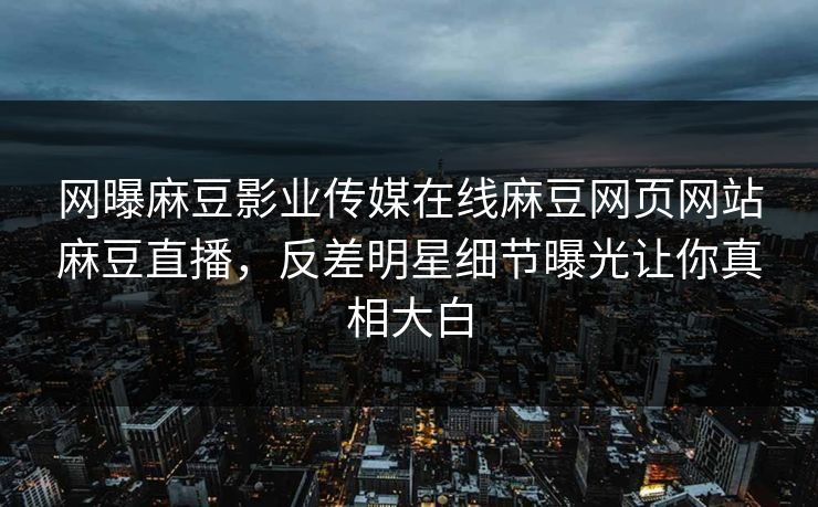 网曝麻豆影业传媒在线麻豆网页网站麻豆直播，反差明星细节曝光让你真相大白