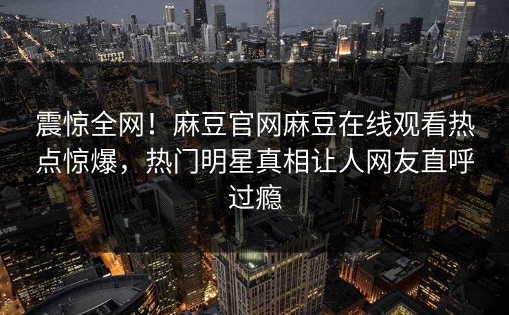 震惊全网！麻豆官网麻豆在线观看热点惊爆，热门明星真相让人网友直呼过瘾