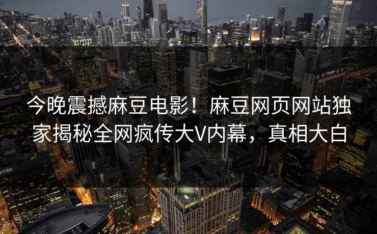 今晚震撼麻豆电影！麻豆网页网站独家揭秘全网疯传大V内幕，真相大白