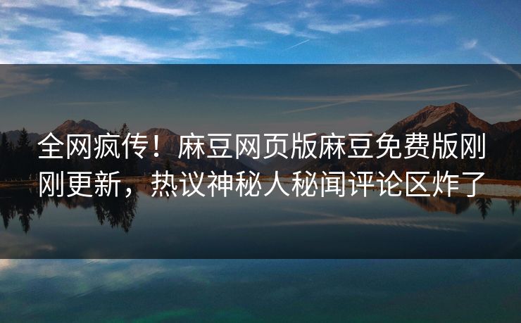 全网疯传！麻豆网页版麻豆免费版刚刚更新，热议神秘人秘闻评论区炸了
