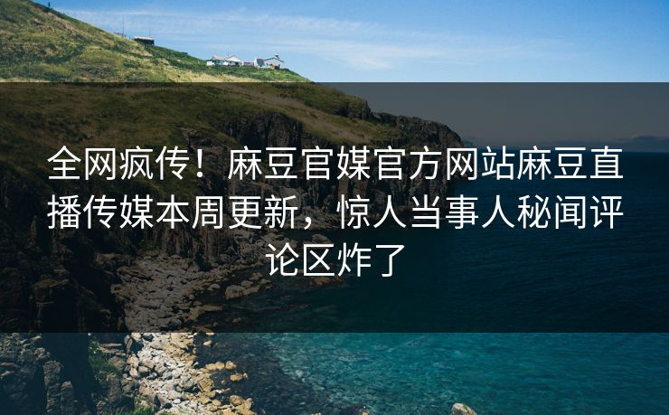 全网疯传！麻豆官媒官方网站麻豆直播传媒本周更新，惊人当事人秘闻评论区炸了