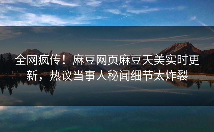 全网疯传！麻豆网页麻豆天美实时更新，热议当事人秘闻细节太炸裂