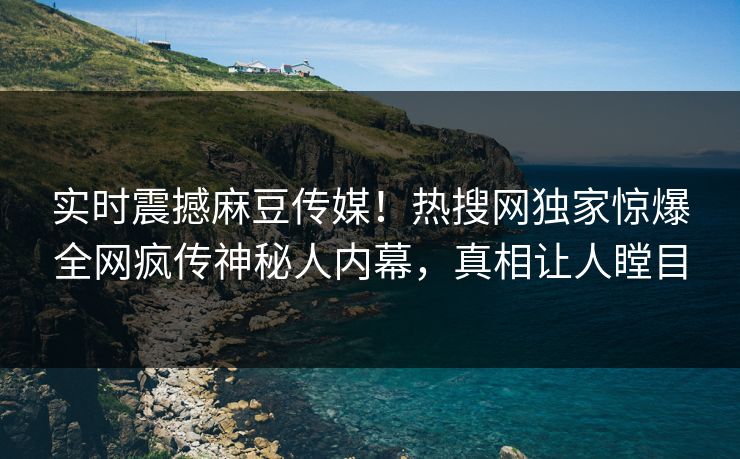 实时震撼麻豆传媒！热搜网独家惊爆全网疯传神秘人内幕，真相让人瞠目