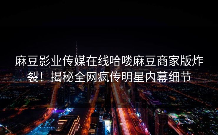 麻豆影业传媒在线哈喽麻豆商家版炸裂！揭秘全网疯传明星内幕细节