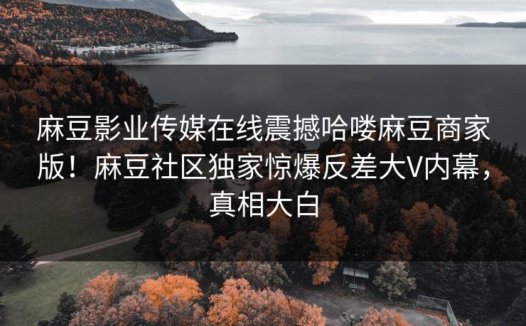 麻豆影业传媒在线震撼哈喽麻豆商家版！麻豆社区独家惊爆反差大V内幕，真相大白