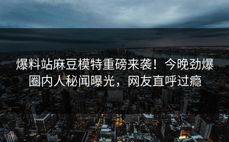 爆料站麻豆模特重磅来袭！今晚劲爆圈内人秘闻曝光，网友直呼过瘾