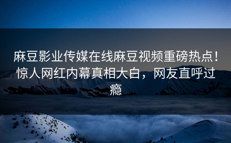 麻豆影业传媒在线麻豆视频重磅热点！惊人网红内幕真相大白，网友直呼过瘾