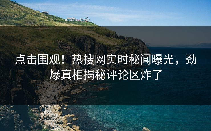 点击围观！热搜网实时秘闻曝光，劲爆真相揭秘评论区炸了