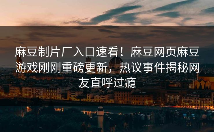 麻豆制片厂入口速看！麻豆网页麻豆游戏刚刚重磅更新，热议事件揭秘网友直呼过瘾