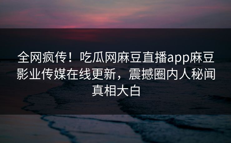 全网疯传！吃瓜网麻豆直播app麻豆影业传媒在线更新，震撼圈内人秘闻真相大白