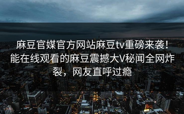 麻豆官媒官方网站麻豆tv重磅来袭！能在线观看的麻豆震撼大V秘闻全网炸裂，网友直呼过瘾