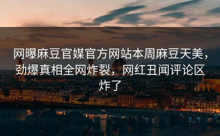 网曝麻豆官媒官方网站本周麻豆天美，劲爆真相全网炸裂，网红丑闻评论区炸了