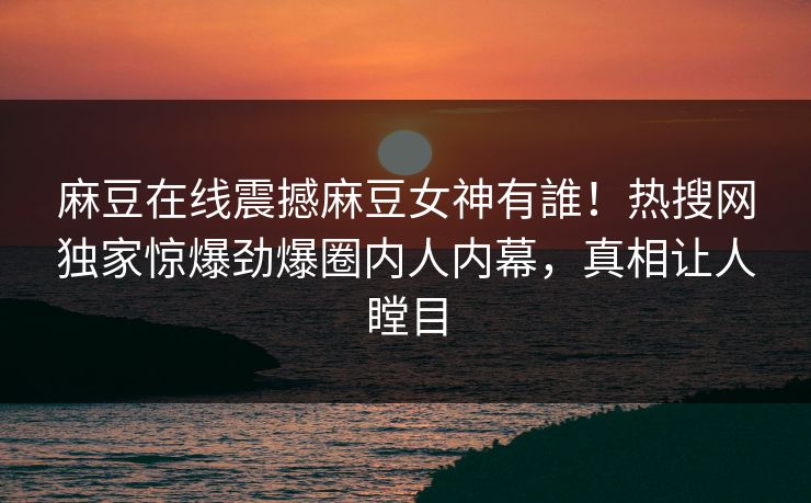 麻豆在线震撼麻豆女神有誰！热搜网独家惊爆劲爆圈内人内幕，真相让人瞠目
